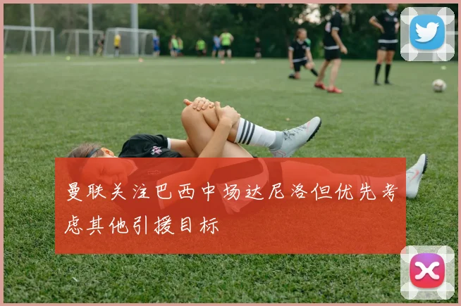曼联关注巴西中场达尼洛但优先考虑其他引援目标
