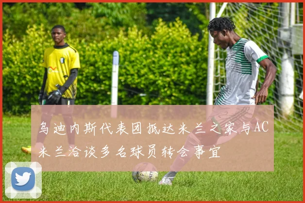 乌迪内斯代表团抵达米兰之家与AC米兰洽谈多名球员转会事宜